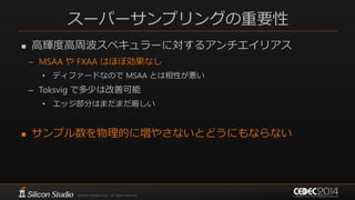 スーパーサンプリングの重要性
 高輝度高周波スペキュラーに対するアンチエイリアス
– MSAA や FXAA はほぼ効果なし
• ディファードなので MSAA とは相性が悪い
– Toksvig で多少は改善可能
• エッジ部分はまだまだ厳しい
 サンプル数を物理的に増やさないとどうにもならない
 