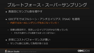 ブルートフォース・スーパーサンプリング
 真面目にサンプル数を増やす
 GDCデモではフルシーン・アンチエイリアス（FSAA）を適用
– 内部では3k～4kレンダリングをおこなっていた！
– 効果は限定的で、見苦しいエイリアスがかなり残っていた
• そもそも数サンプル程度ではまったく足りない
 非常にコストパフォーマンスが悪い
– サンプル数に比例して負荷が高くなる
 