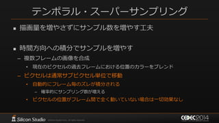 テンポラル・スーパーサンプリング
 描画量を増やさずにサンプル数を増やす工夫
 時間方向への積分でサンプルを増やす
– 複数フレームの画像を合成
• 現在のピクセルの過去フレームにおける位置のカラーをブレンド
– ピクセルは通常サブピクセル単位で移動
• 自動的にフレーム毎のズレが積分される
– 確率的にサンプリング数が増える
• ピクセルの位置がフレーム間で全く動いていない場合は一切効果なし
 