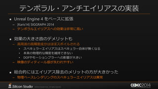 テンポラル・アンチエイリアスの実装
 Unreal Engine 4 をベースに拡張
– [Karis14] SIGGRAPH 2014
– テンポラルエイリアスへの効果は非常に高い
 効果の大きさ故のデメリットも
– 高周波の高輝度成分はほぼスポイルされる
• スペキュラーエイリアスはスペキュラー自体が無くなる
• 本来の物理的な輝度を維持できない
• DOFやモーションブラーへの影響が大きい
– 映像のディティール感が失われやすい
 総合的にはエイリアス除去のメリットの方が大きかった
– 物理ベースレンダリングのスペキュラーエイリアスは異常
 