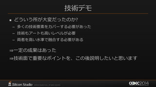 技術デモ
 どういう所が大変だったのか?
– 多くの技術要素をカバーする必要があった
– 技術もアートも高いレベルが必要
– 両者を高い水準で融合する必要がある
⇒一定の成果はあった
⇒技術面で重要なポイントを、この後説明したいと思います
 
