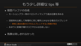もう少し詳細な tips 等
 履歴バッファの合成
– モーションブラー用のベロシティマップで過去位置を求める
– 深度等を比較して物理的に同じ場所とみなせる場合だけブレンド
• 単純に過去位置のピクセルとブレンドすると残像が発生
– あまりに距離が離れたピクセルは合成しない
 残像は消しきれなかった
 