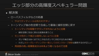 エッジ部分の高輝度スペキュラー問題
 解決策
– ローパスフィルタなどの処置
• やはりディティールは失われやすい
– トーンマップ後の色空間で合成して最後に線形空間に戻す
• トーンマップの段階でクランプされないように注意
– 線形空間に完全に戻せる変換を使うこと
• モニタ用ガンマ補正は適用しないように注意
– ガンマ補正はあくまでモニタ出力ガンマに対応するための補正
– ただしカラーグレーディングの一環としてのガンマカーブ調整は適用するのが正しい
• 周波数の高い高輝度成分は本来より暗くなるので注意
 