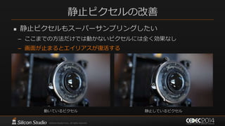 静止ピクセルの改善
 静止ピクセルもスーパーサンプリングしたい
– ここまでの方法だけでは動かないピクセルには全く効果なし
– 画面が止まるとエイリアスが復活する
動いているピクセル 静止しているピクセル
 