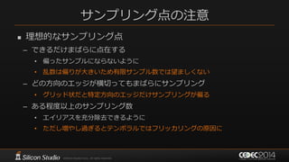 サンプリング点の注意
 理想的なサンプリング点
– できるだけまばらに点在する
• 偏ったサンプルにならないように
• 乱数は偏りが大きいため有限サンプル数では望ましくない
– どの方向のエッジが横切ってもまばらにサンプリング
• グリッド状だと特定方向のエッジだけサンプリングが偏る
– ある程度以上のサンプリング数
• エイリアスを充分除去できるように
• ただし増やし過ぎるとテンポラルではフリッカリングの原因に
 