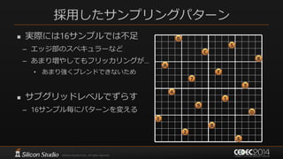 採用したサンプリングパターン
 実際には16サンプルでは不足
– エッジ部のスペキュラーなど
– あまり増やしてもフリッカリングが…
• あまり強くブレンドできないため
 サブグリッドレベルでずらす
– 16サンプル毎にパターンを変える
0
5
C
8
A
F
7
4
3
1
9
D
E
2
B
6
 
