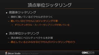 頂点単位ジッタリング
 視錐体ジッタリング
– 微妙に動いているピクセルがガタつく
– 動いているピクセルにはジッタリング不要
• すでにテンポラル・スーパーサンプリングが効いている
 頂点単位ジッタリング
– 頂点単位にベロシティベクトルを計算
– 静止しているとみなせるピクセルだけジッタリングを行う
 