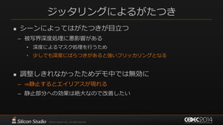 ジッタリングによるがたつき
 シーンによってはがたつきが目立つ
– 被写界深度処理に悪影響がある
• 深度によるマスク処理を行うため
• 少しでも深度にばらつきがあると強いフリッカリングとなる
 調整しきれなかったためデモ中では無効に
– ⇒静止するとエイリアスが現れる
– 静止部分への効果は絶大なので改善したい
 