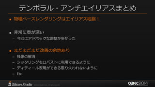 テンポラル・アンチエイリアスまとめ
 物理ベースレンダリングはエイリアス地獄！
 非常に奥が深い
– 今回はアドホックな調整が多かった
 まだまだまだ改善の余地あり
– 残像の解消
– ジッタリングをロバストに利用できるように
– ディティール表現ができる限り失われないように
– Etc.
 