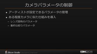 カメラパラメータの制御
 アーティストが設定できるパラメータの管理
 ある程度カメラに似た仕組みを導入
– レンズ固有のパラメータ
– 動的な絞りパラメータ
 