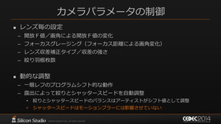 カメラパラメータの制御
 レンズ毎の設定
– 開放Ｆ値／画角による開放Ｆ値の変化
– フォーカスグレージング（フォーカス距離による画角変化）
– レンズ収差補正タイプ／収差の強さ
– 絞り羽根枚数
 動的な調整
– 一眼レフのプログラムシフト的な動作
– 露出によって絞りとシャッタースピードを自動調整
• 絞りとシャッタースピードのバランスはアーティストがシフト値として調整
• シャッタースピードはモーションブラーには影響させていない
 