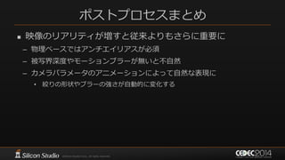 ポストプロセスまとめ
 映像のリアリティが増すと従来よりもさらに重要に
– 物理ベースではアンチエイリアスが必須
– 被写界深度やモーションブラーが無いと不自然
– カメラパラメータのアニメーションによって自然な表現に
• 絞りの形状やブラーの強さが自動的に変化する
 