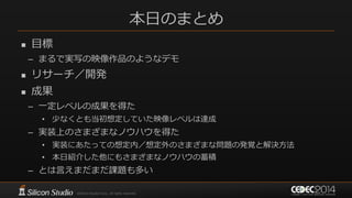本日のまとめ
 目標
– まるで実写の映像作品のようなデモ
 リサーチ／開発
 成果
– 一定レベルの成果を得た
• 少なくとも当初想定していた映像レベルは達成
– 実装上のさまざまなノウハウを得た
• 実装にあたっての想定内／想定外のさまざまな問題の発覚と解決方法
• 本日紹介した他にもさまざまなノウハウの蓄積
– とは言えまだまだ課題も多い
 