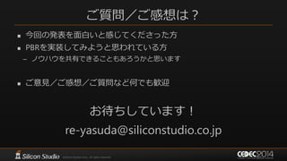 ご質問／ご感想は？
 今回の発表を面白いと感じてくださった方
 PBRを実装してみようと思われている方
– ノウハウを共有できることもあろうかと思います
 ご意見／ご感想／ご質問など何でも歓迎
お待ちしています！
re-yasuda@siliconstudio.co.jp
 