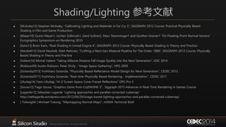 Shading/Lighting 参考文献
 [McAuley12] Stephen McAuley, “Calibrating Lighting and Materials in Far Cry 3”, SIGGRAPH 2012 Course: Practical Physically Based
Shading in Film and Game Production
 [Meyer10] Quirin Meyer1, Jochen Süßmuth1, Gerd Sußner2, Marc Stamminger1 and Günther Greiner1 “On Floating-Point Normal Vectors”
Eurographics Symposium on Rendering 2010
 [Karis13] Brian Karis, “Real Shading in Unreal Engine 4”, SIGGRAPH 2013 Course: Physically Based Shading in Theory and Practice
 [Neubelt13] David Neubelt, Matt Pettineo, “Crafting a Next-Gen Material Pipeline for The Order: 1886”, SIGGRAPH 2013 Course: Physically
Based Shading in Theory and Practice
 [Valient14] Michal Valient “Taking Killzone Shadow Fall Image Quality into the Next Generation”, GDC 2014
 [Robison09] Austin Robison, Peter Shirly , “Image Space Gathering”, HPG 2009
 [Gotanda2013] Yoshiharu Gotanda, “Physically Based Reflectance Model Design for Next Generation”, CEDEC 2013
 [Gotanda2011] Yoshiharu Gotanda, “Real-time Physically Based Rendering - Implementation”, CEDEC 2011
 [Uludag14] Yasin Uludag, “Hi-Z Screen-Space Cone-Traced Reflections” GPU Pro 5
 [Sousa13] Tiago Sousa, “Graphics Gems from CryENGINE 3”, Siggraph 2013 Advances in Real-Time Rendering in Games Course
 [Lagarde12] Sébastien Lagarde “Lighting approaches and parallax-corrected cubemap”
http://seblagarde.wordpress.com/2012/09/29/image-based-lighting-approaches-and-parallax-corrected-cubemap/
 [ Toksvig04 ] Michael Toksvig, "Mipmapping Normal Maps", nVIDIA Technical Brief
 