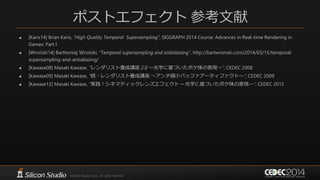ポストエフェクト 参考文献
 [Karis14] Brian Karis, “High Quality Temporal Supersampling”, SIGGRAPH 2014 Course: Advances in Real-time Rendering in
Games: Part I
 [Wroński14] Bartłomiej Wroński, “Temporal supersampling and antialiasing”, http://bartwronski.com/2014/03/15/temporal-
supersampling-and-antialiasing/
 [Kawase08] Masaki Kawase, “レンダリスト養成講座 2.0 ～光学に基づいたボケ味の表現～”, CEDEC 2008
 [Kawase09] Masaki Kawase, “続・レンダリスト養成講座 ～アンチ縮小バッファアーティファクト～”, CEDEC 2009
 [Kawase12] Masaki Kawase, “実践！シネマティックレンズエフェクト ー光学に基づいたボケ味の表現ー”, CEDEC 2012
 