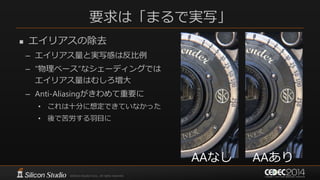 要求は「まるで実写」
 エイリアスの除去
– エイリアス量と実写感は反比例
– “物理ベース”なシェーディングでは
エイリアス量はむしろ増大
– Anti-Aliasingがきわめて重要に
• これは十分に想定できていなかった
• 後で苦労する羽目に
AAなし AAあり
 