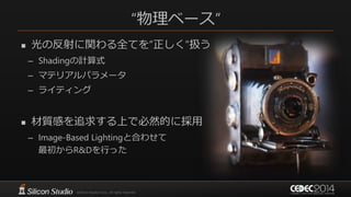 “物理ベース”
 光の反射に関わる全てを”正しく”扱う
– Shadingの計算式
– マテリアルパラメータ
– ライティング
 材質感を追求する上で必然的に採用
– Image-Based Lightingと合わせて
最初からR&Dを行った
 
