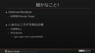 細かなこと1
 Deferred Renderer
– 40枚弱のRender Target
 いまのところデモ特化仕様
– 半透明なし
– 平行光のみ
• Spot Light, Point Lightは未対応
 