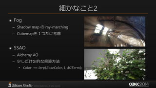 細かなこと2
 Fog
– Shadow map の ray-marching
– Cubemapを１つだけ考慮
 SSAO
– Alchemy AO
– 少しだけGI的な乗算方法
• 𝐶𝑜𝑙𝑜𝑟 ∗= 𝑙𝑒𝑟𝑝 𝐵𝑎𝑠𝑒𝐶𝑜𝑙𝑜𝑟, 1, 𝐴𝑂𝑇𝑒𝑟𝑚 ;
 