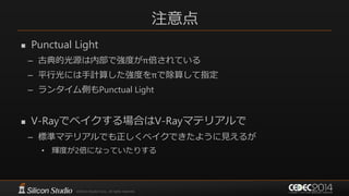 注意点
 Punctual Light
– 古典的光源は内部で強度がπ倍されている
– 平行光には手計算した強度をπで除算して指定
– ランタイム側もPunctual Light
 V-Rayでベイクする場合はV-Rayマテリアルで
– 標準マテリアルでも正しくベイクできたように見えるが
• 輝度が2倍になっていたりする
 
