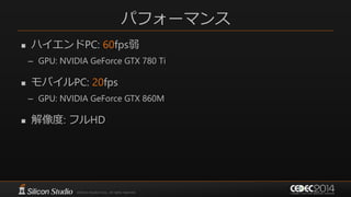 パフォーマンス
 ハイエンドPC: 60fps弱
– GPU: NVIDIA GeForce GTX 780 Ti
 モバイルPC: 20fps
– GPU: NVIDIA GeForce GTX 860M
 解像度: フルHD
 