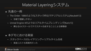 Material Layeringシステム
 先達の一例
– The Order: 1886のようなスタック的なマテリアルシステム[Neubelt13]
• 手軽で理解しやすい
– Unreal Engine 4のようなリアルタイムブレンディング[Karis13]
• 異なるUVスケールでテクスチャ合成することによる解像感
 本デモにおける実装
– スタックベースのレイヤリング＋リアルタイム合成
• 実装コストも現実的だった
 