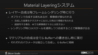 Material Layeringシステム
 レイヤー合成は毎フレームレンダリング時に行う
– オフラインで合成する術もあるが、解像感が損なわれる
• 合成した結果をテクスチャに出力した時点で情報が失われる
• 超接写する場合、4Kでも解像感が十分とは言えない
– レンダリング時にUVスケールを適用しつつ合成することで解像感が出る
 マテリアルの合成は全てG-Bufferへの書き出し時に実行
– それぞれのパラメータは独立して合成し、G-Bufferに格納
 