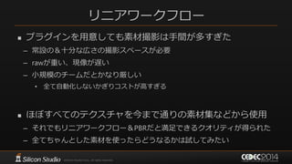 リニアワークフロー
 プラグインを用意しても素材撮影は手間が多すぎた
– 常設の＆十分な広さの撮影スペースが必要
– rawが重い、現像が遅い
– 小規模のチームだとかなり厳しい
• 全て自動化しないかぎりコストが高すぎる
 ほぼすべてのテクスチャを今まで通りの素材集などから使用
– それでもリニアワークフロー＆PBRだと満足できるクオリティが得られた
– 全てちゃんとした素材を使ったらどうなるかは試してみたい
 