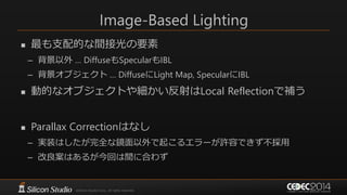 Image-Based Lighting
 最も支配的な間接光の要素
– 背景以外 … DiffuseもSpecularもIBL
– 背景オブジェクト … DiffuseにLight Map, SpecularにIBL
 動的なオブジェクトや細かい反射はLocal Reflectionで補う
 Parallax Correctionはなし
– 実装はしたが完全な鏡面以外で起こるエラーが許容できず不採用
– 改良案はあるが今回は間に合わず
 