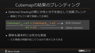 Cubemapの結果のブレンディング
 Deferred Shadingの際に分母と分子を独立して加算ブレンド
– 最後にアルファ値で除算して正規化
 簡単＆基本的には充分な実装
– ただ精度の問題が起こりうるので多少工夫できる
𝐶𝑢𝑏𝑒𝑚𝑎𝑝1 𝜔𝑖
∗ 𝑤1 + 𝐶𝑢𝑏𝑒𝑚𝑎𝑝2 𝜔𝑖
∗ 𝑤2
𝑤1 + 𝑤2
𝑅𝐺𝐵 𝑐ℎ𝑎𝑛𝑛𝑒𝑙
𝐴𝑙𝑝ℎ𝑎 𝑐ℎ𝑎𝑛𝑛𝑒𝑙
 