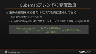 Cubemapブレンドの精度改良
 重みの総和を求めるだけのパスを先に走らせておく
– R16_UNORMバッファへ出力
– 2パス目ではalphaには出力せず、シェーダ内で総和で除算してrgbに出力
𝐶𝑜𝑙𝑜𝑟𝑐𝑢𝑏𝑒𝑚𝑎𝑝1 ∗ 𝑤1
𝑤1
⇒
1𝑒−4 ∗ 0.001(32𝑏𝑖𝑡)
0.001(16𝑏𝑖𝑡)
= 9.95𝑒−5
(16𝑏𝑖𝑡)
 