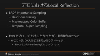 デモにおけるLocal Reflection
 BRDF Importance Sampling
+ Hi-Z Cone tracing
+ Mip-mapped Color Buffer
+ Temporal Super Sampling
 他のアプローチも試したかったが、時間がなかった
– Hi-Zのトラバースなどはまだかなりアドホック
• ちゃんとしたCone-Tracingにはなっていない
 