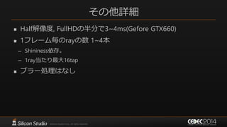 その他詳細
 Half解像度, FullHDの半分で3~4ms(Gefore GTX660)
 1フレーム毎のrayの数 1~4本
– Shininess依存。
– 1ray当たり最大16tap
 ブラー処理はなし
 