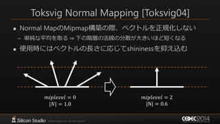 Toksvig Normal Mapping [Toksvig04]
 Normal MapのMipmap構築の際、ベクトルを正規化しない
– 単純な平均を取る ⇒ 下の階層の法線の分散が大きいほど短くなる
 使用時にはベクトルの長さに応じてshininessを抑え込む
𝑚𝑖𝑝𝑙𝑒𝑣𝑒𝑙 = 0
|𝑁| = 1.0
𝑚𝑖𝑝𝑙𝑒𝑣𝑒𝑙 = 2
|N| = 0.6
 