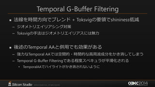Temporal G-Buffer Filtering
 法線を時間方向でブレンド + Toksvigの要領でshininess低減
– ジオメトリエイリアシング対策
– Toksvigの手法はジオメトリエイリアスには無力
 後述のTemporal AAと併用でも効果がある
– 強力なTemporal AAでは空間的・時間的な高周波成分をかき消してしまう
– Temporal G-Buffer Filteringである程度スペキュラが平滑化される
• TemporalAAでハイライトがかき消されないように
 