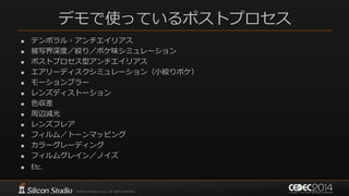 デモで使っているポストプロセス
 テンポラル・アンチエイリアス
 被写界深度／絞り／ボケ味シミュレーション
 ポストプロセス型アンチエイリアス
 エアリーディスクシミュレーション（小絞りボケ）
 モーションブラー
 レンズディストーション
 色収差
 周辺減光
 レンズフレア
 フィルム／トーンマッピング
 カラーグレーディング
 フィルムグレイン／ノイズ
 Etc.
 