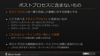 ポストプロセスに含まないもの
 ポストプロセスは一通り完成した画像に対する処理とする
 ここで述べる「ポストプロセス」に含まないもの
– スクリーンスペース・ローカルリフレクション
– スクリーンスペース・アンビエントオクルージョン
– スクリーンスペース・フォグ
 これらはシェーディングの一環として処理
– カラーバッファ合成以前に必要になるため
 ポストプロセス適用前のカラーバッファには既に含まれている
– これらに対するテンポラル・スーパーサンプリングも適用済み
 
