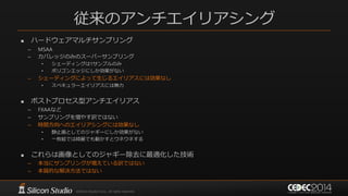 従来のアンチエイリアシング
 ハードウェアマルチサンプリング
– MSAA
– カバレッジのみのスーパーサンプリング
• シェーディングは1サンプルのみ
• ポリゴンエッジにしか効果がない
– シェーディングによって生じるエイリアスには効果なし
• スペキュラーエイリアスには無力
 ポストプロセス型アンチエイリアス
– FXAAなど
– サンプリングを増やす訳ではない
– 時間方向へのエイリアシングには効果なし
• 静止画としてのジャギーにしか効果がない
• 一枚絵では綺麗でも動かすとウネウネする
 これらは画像としてのジャギー除去に最適化した技術
– 本当にサンプリングが増えている訳ではない
– 本質的な解決方法ではない
 