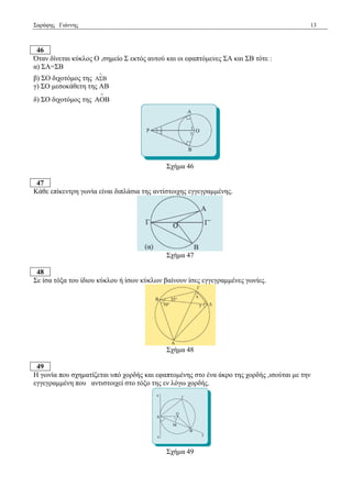 Σαξάθεο Γηάλλεο 13 
46 
Όηαλ δίλεηαη θύθινο Ο ,ζεκείν Σ εθηόο απηνύ θαη νη εθαπηόκελεο ΣΑ θαη ΣΒ ηόηε : 
α) ΣΑ=ΣΒ 
β) ΣΟ δηρνηόκνο ηεο 
 
 
γ) ΣΟ κεζνθάζεηε ηεο ΑΒ 
δ) ΣΟ δηρνηόκνο ηεο ΑΟΒ 
 
Σρήκα 46 
47 
Κάζε επίθεληξε γσλία είλαη δηπιάζηα ηεο αληίζηνηρεο εγγεγξακκέλεο. 
Σρήκα 47 
48 
Σε ίζα ηόμα ηνπ ίδηνπ θύθινπ ή ίζσλ θύθισλ βαίλνπλ ίζεο εγγεγξακκέλεο γσλίεο. 
Σρήκα 48 
49 
Η γσλία πνπ ζρεκαηίδεηαη ππό ρνξδήο θαη εθαπηνκέλεο ζην έλα άθξν ηεο ρνξδήο ,ηζνύηαη κε ηελ 
εγγεγξακκέλε πνπ αληηζηνηρεί ζην ηόμν ηεο ελ ιόγσ ρνξδήο. 
Σρήκα 49 
 