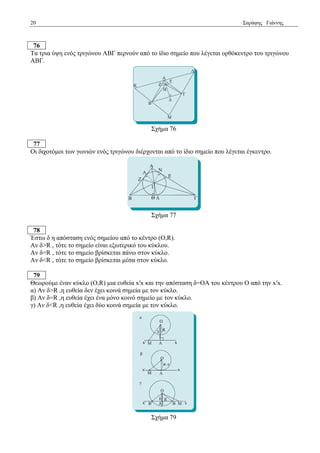 20 Σαξάθεο Γηάλλεο 
76 
Τα ηξηα ύςε ελόο ηξηγώλνπ ΑΒΓ πεξλνύλ από ην ίδην ζεκείν πνπ ιέγεηαη νξζόθεληξν ηνπ ηξηγώλνπ 
ΑΒΓ. 
Σρήκα 76 
77 
Οη δηρνηόκνη ησλ γσληώλ ελόο ηξηγώλνπ δηέξρνληαη από ην ίδην ζεκείν πνπ ιέγεηαη έγθεληξν. 
Σρήκα 77 
78 
Έζησ δ ε απόζηαζε ελόο ζεκείνπ από ην θέληξν (Ο,R). 
Αλ δ>R , ηόηε ην ζεκείν είλαη εμσηεξηθό ηνπ θύθινπ. 
Αλ δ=R , ηόηε ην ζεκείν βξίζθεηαη πάλσ ζηνλ θύθιν. 
Αλ δ<R , ηόηε ην ζεκείν βξίζθεηαη κέζα ζηνλ θύθιν. 
79 
Θεσξνύκε έλαλ θύθιν (Ο,R) κηα επζεία x′x θαη ηελ απόζηαζε δ=ΟΑ ηνπ θέληξνπ Ο από ηελ x′x. 
α) Αλ δ>R ,ε επζεία δελ έρεη θνηλά ζεκεία κε ηνλ θύθιν. 
β) Αλ δ=R ,ε επζεία έρεη έλα κόλν θνηλό ζεκείν κε ηνλ θύθιν. 
γ) Αλ δ<R ,ε επζεία έρεη δύν θνηλά ζεκεία κε ηνλ θύθιν. 
Σρήκα 79 
 