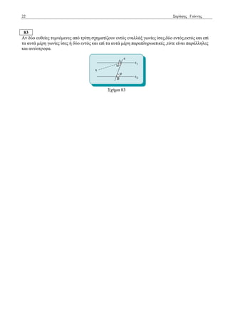 22 Σαξάθεο Γηάλλεο 
83 
Αλ δύν επζείεο ηεκλόκελεο από ηξίηε ζρεκαηίδνπλ εληόο ελαιιάμ γσλίεο ίζεο,δύν εληόο,εθηόο θαη επί ηα απηά κέξε γσλίεο ίζεο ή δύν εληόο θαη επί ηα απηά κέξε παξαπιεξσαηηθέο ,ηόηε είλαη παξάιιειεο θαη αληίζηξνθα. 
Σρήκα 83 