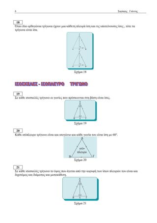 6 Σαξάθεο Γηάλλεο 
18 
Όηαλ δύν νξζνγώληα ηξίγσλα έρνπλ κηα θάζεηε πιεπξά ίζε θαη ηηο ππνηείλνπζεο ίζεο , ηόηε ηα 
ηξίγσλα είλαη ίζα. 
Σρήκα 18 
19 
Σε θάζε ηζνζθειέο ηξίγσλν νη γσλίεο πνπ πξόζθεηληαη ζηε βάζε είλαη ίζεο. 
Σρήκα 19 
20 
Κάζε ηζόπιεπξν ηξίγσλν είλαη θαη ηζνγώλην θαη θάζε γσλία ηνπ είλαη ίζε κε 60. 
Σρήκα 20 
21 
Σε θάζε ηζνζθειέο ηξίγσλν ην ύςνο πνπ άγεηαη από ηελ θνξπθή ησλ ίζσλ πιεπξώλ ηνπ είλαη θαη 
δηρνηόκνο θαη δηάκεζνο θαη κεζνθάζεηε. 
Σρήκα 21 
 