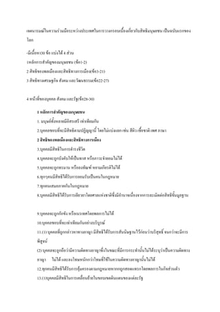 เจตนารมณในความรวมมือระหวางประเทศในการวางกรอบเบื้องเกี่ยวกับสิทธิมนุษยชน เปนฉบับแรกของ
โลก
-มีเนื้อหา30 ขอ แบงได 4 สวน
1หลักการสําคัญของมนุษยชน (ขอ1-2)
2 สิทธิของพลเมืองและสิทธิทางการเมือง(ขอ3-21)
3 สิทธิทางเศรษฐกิจ สังคม และวัฒนธรรม(ขอ22-27)
4 หนาที่ของบุคคล สังคม และรัฐ(ขอ28-30)
1 หลักการสําคัญของมนุษยชน
1. มนุษยทั้งหลายมีอิสรเสรี เทาเทียมกัน
2.บุคคลชอบที่จะมีสิทธิตามปฏิญญานี้ โดยไมแบงแยก เชน สีผิว เชื้อชาติ เพศ ภาษา
2 สิทธิของพลเมืองและสิทธิทางการเมือง
3.บุคคลมีสิทธิในการดํารงชีวิต
4.บุคคลจะถูกบังคับใหเปนทาส หรือภาวะจํายอมไมได
5.บุคคลจะถูกทรมาน หรือลงทัณฑ หยามเกียรติไมได
6.ทุกๆคนมีสิทธิไดรับการยอมรับเปนคนในกฎหมาย
7.ทุกคนเสมอภาคกันในกฎหมาย
8.บุคคลมีสิทธิไดรับการเยียวยาโดยศาลแหงชาติซึ่งมีอํานาจเนื่องจากการละเมิดตอสิทธิขั้นมูลฐาน
9.บุคคลจะถูกกักขัง หรือเนรเทศโดยพลการไมได
10.บุคคลชอบที่จะเทาเทียมกันอยางบริบูรณ
11.(1) บุคคลที่ถูกกลาวหาทางอาญา มีสิทธิไดรับการสันนิษฐานไวกอนวาบริสุทธิ์ จนกวาจะมีการ
พิสูจน
(2) บุคคลจะถูกถือวามีความผิดทางอาญาซึ่งในขณะที่มีการกระทํานั้นไมไดระบุวาเปนความผิดทาง
อาญา ไมได และลงโทษหนักกวาโทษที่ใชในความผิดทางอาญานั้นไมได
12.ทุกคนมีสิทธิไดรับการคุมครองตามกฎหมายหากกถูกสอดแทรกโดยพลการในกิจสวนตัว
13.(1)บุคคลมีสิทธิในการเคลื่อนยายในขอบเขตดินแดนของแตละรัฐ
 