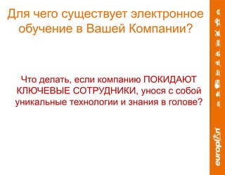 Для чего существует электронное 
обучение в Вашей Компании? 
Что делать, если компанию ПОКИДАЮТ 
КЛЮЧЕВЫЕ СОТРУДНИКИ, унося с собой 
уникальные технологии и знания в голове? 
 