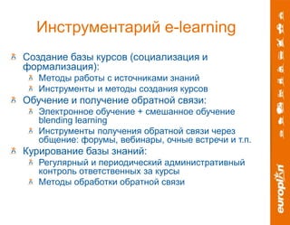 Инструментарий e-learning 
Создание базы курсов (социализация и 
формализация): 
Методы работы с источниками знаний 
Инструменты и методы создания курсов 
Обучение и получение обратной связи: 
Электронное обучение + смешанное обучение 
blending learning 
Инструменты получения обратной связи через 
общение: форумы, вебинары, очные встречи и т.п. 
Курирование базы знаний: 
Регулярный и периодический административный 
контроль ответственных за курсы 
Методы обработки обратной связи 
 