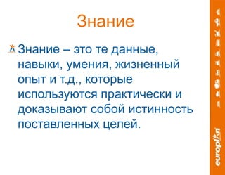 Знание 
Знание – это те данные, 
навыки, умения, жизненный 
опыт и т.д., которые 
используются практически и 
доказывают собой истинность 
поставленных целей. 
 