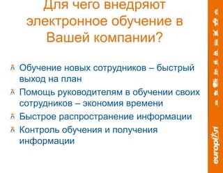 Для чего внедряют 
электронное обучение в 
Вашей компании? 
Обучение новых сотрудников – быстрый 
выход на план 
Помощь руководителям в обучении своих 
сотрудников – экономия времени 
Быстрое распространение информации 
Контроль обучения и получения 
информации 
 