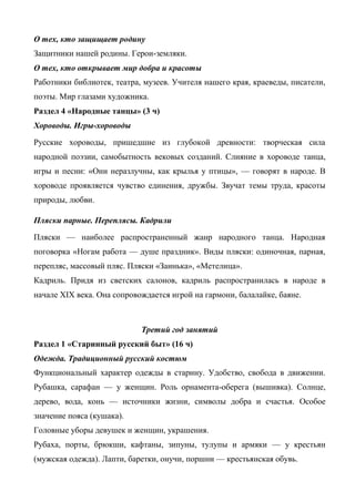 О тех, кто защищает родину 
Защитники нашей родины. Герои-земляки. 
О тех, кто открывает мир добра и красоты 
Работники библиотек, театра, музеев. Учителя нашего края, краеведы, писатели, 
поэты. Мир глазами художника. 
Раздел 4 «Народные танцы» (3 ч) 
Хороводы. Игры-хороводы 
Русские хороводы, пришедшие из глубокой древности: творческая сила 
народной поэзии, самобытность вековых созданий. Слияние в хороводе танца, 
игры и песни: «Они неразлучны, как крылья у птицы», — говорят в народе. В 
хороводе проявляется чувство единения, дружбы. Звучат темы труда, красоты 
природы, любви. 
Пляски парные. Переплясы. Кадрили 
Пляски — наиболее распространенный жанр народного танца. Народная 
поговорка «Ногам работа — душе праздник». Виды пляски: одиночная, парная, 
перепляс, массовый пляс. Пляски «Заинька», «Метелица». 
Кадриль. Придя из светских салонов, кадриль распространилась в народе в 
начале XIX века. Она сопровождается игрой на гармони, балалайке, баяне. 
Третий год занятий 
Раздел 1 «Старинный русский быт» (16 ч) 
Одежда. Традиционный русский костюм 
Функциональный характер одежды в старину. Удобство, свобода в движении. 
Рубашка, сарафан — у женщин. Роль орнамента-оберега (вышивка). Солнце, 
дерево, вода, конь — источники жизни, символы добра и счастья. Особое 
значение пояса (кушака). 
Головные уборы девушек и женщин, украшения. 
Рубаха, порты, брюкши, кафтаны, зипуны, тулупы и армяки — у крестьян 
(мужская одежда). Лапти, баретки, онучи, поршни — крестьянская обувь. 
 