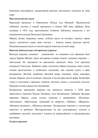 Огромная популярность декоративной росписи жостовских подносов во всём 
мире. 
Павловопосадские шали 
Народный промысел в Павловском Посаде под Москвой. Производство 
набивных платков и шалей зародилось в начале XIX века, фабрика была 
основана в 1812 году крестьянином Семёном Лабзиным совместно с его 
компаньоном купцом Василием Грязновым. 
Чёрные, белые, бордовые, синие, зелёные шали, на которых «цветут» яркие 
цветы, сплетаются узоры трав, листьев — букеты, венки, россыпи цветов. 
Павловопосадские шали из чистой шерсти известны во всём мире. 
Вятская (дымковская) и богородская игрушка 
Вятскую игрушку называют дымковской по названию села Дымково близ 
города Кирова (Вятка). Здесь мастерицы издавна лепили глиняные игрушки — 
свистульки. Их продавали на праздниках проводов зимы. Сам праздник 
назывался Свистунья. Забавные звери, сказочные образы (медведи, кони, олени, 
птицы) представлены в необычных ситуациях, они смешно одеты и ярко 
раскрашены. Вятские матрёшки. Бытовой жанр: всадники, дамы, кавалеры, 
няньки, барыни, дети в колясках; игрушки и скульптуры малых форм. Белый фон 
глины в сочетании с красным, зелёным, жёлтым, синим, с сусальным золотом. 
Игрушки создают радостное настроение. 
Богородская деревянная игрушка как промысел известна с XVII века: 
окрестность Сергиева Посада (Загорск), село Богородское. Забавные фигурки 
нарядных барынь, гусар, солдат; игрушки с движениями: «Кузнецы», 
«Пильщики», «Крестьянин, играющий на свирели», «Тройка», «Журавли», 
«Медведь-музыкант», «Медведь-лакомка». Богородская игрушка и скульптура 
известны за рубежом. Мастера-резчики не раз удостаивались золотых и 
серебряных медалей, дипломов I степени на всероссийских и международных 
выставках. 
Елецкое кружево 
 